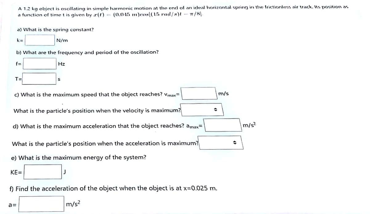 A 1.2 kg object is oscillating in simple harmonic motion at the end of an ideal horizontal spring ir the frictionless air track. Its position as
a function of time t is given by r(t) = (0.045 m)cos[(15 rad/s)t - /8).
a) What is the spring constant?
k=
N/m
b) What are the frequency and period of the oscillation?
f=
Hz
T=
c) What is the maximum speed that the object reaches? vmax=
m/s
What is the particle's position when the velocity is maximum?
d) What is the maximum acceleration that the object reaches? amax=
m/s?
What is the particle's position when the acceleration is maximum?
e) What is the maximum energy of the system?
KE=
J
f) Find the acceleration of the object when the object is at x=0.025 m.
m/s2
a=
