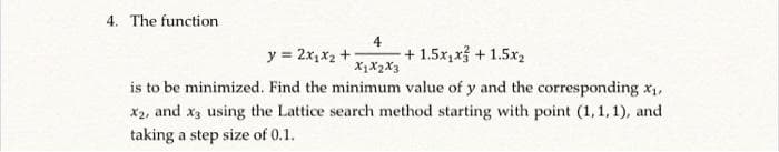 4. The function
4
y = 2x,x2 +
+ 1.5x,x3 + 1.5x2
X1X2X3
is to be minimized. Find the minimum value of y and the corresponding x1,
X2, and xa using the Lattice search method starting with point (1, 1, 1), and
taking a step size of 0.1.
