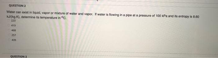 QUESTION 2
Water can exist in liquid, vapor or mixture of water and vapor. If water is flowing in a pipe at a pressure of 100 kPa and its entropy is 8.60
kJ/(kg.K), determine its temperature in °C.
223
419
468
257
439
QUESTION 3
