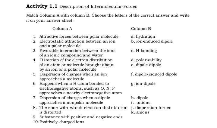 Activity 1.1 Description of Intermolecular Forces
Match Column A with column B. Choose the letters of the correct answer and write
it on your answer sheet.
Column A
Column B
1. Attractive forces between polar molecule
2. Electrostatic attraction between an ion
a. hydration
b. ion-induced dipole
and a polar molecule
3. Favorable interaction between the ions
of an ionic compound and water
4. Distortion of the electron distribution
of an atom or molecule brought about
by an ion or a polar molecule
5. Dispersion of charges when an ion
approaches a molecule
6. Happens when a H-atom bonded to
electronegative atoms, such as O, N, F
approaches a nearby electronegative atom
7. Dispersion of charges when a dipole
approaches a nonpolar molecule
8. The ease with which electron distribution j. dispersion forces
is distorted
9. Substance with positive and negative ends
10. Positively-charged ions
c. H-bonding
d. polarizability
e. dipole-dipole
f. dipole-induced dipole
g. ion-dipole
h. dipole
i. cations
k. anions
