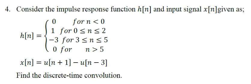 4. Consider the impulse response function h[n] and input signal x[n]given as;
0
for n < 0
1 for 0 ≤ n ≤2
h[n]
-3 for 3 ≤ n ≤ 5
0 for n> 5
x[n] = u[n+ 1] - u[n - 3]
Find the discrete-time convolution.
=
