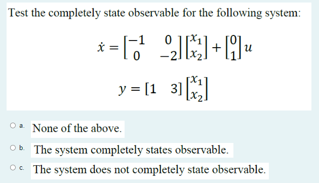 Test the completely state observable for the following system:
2₂x²]+9₁
x = =
-1
0
0
y = [13] [¹₁]
-2.
น
O a. None of the above.
Ob. The system completely states observable.
OC. The system does not completely state observable.
