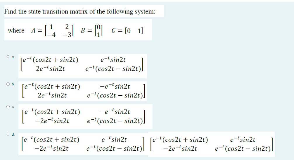 Find the state transition matrix of the following system:
2
where A = [¹4²] B
C = [01]
O a.
O b.
O c.
O d.
[e-t(cos2t + sin2t)
[e-t (cos2t + sin2t)
2e-tsin2t
[e-t (cos2t + sin2t)
[e-t(co
[e-t(cos2t + sin2t)
-2e-tsin2t
e-tsin2t
e-t(cos2t - sin2t)
-e-tsin2t
e-t(cos2t - sin2t)
-e-tsin2t
e-t (cos2t - sin2t)
e-t sin2t
e-t(cos2t - sin2t)
e-t(cos2t + sin2t)
-2e-tsin2t
e-tsin2t
e-t(cos2t - sin2t)
