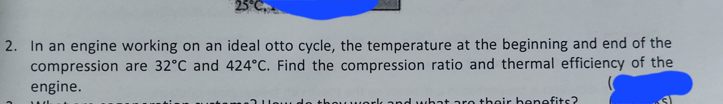2. In an engine working on an ideal otto cycle, the temperature at the beginning and end of the
compression are 32°C and 424°C. Find the compression ratio and thermal efficiency of the
engine.
Jou d
w work and what are their benefits?