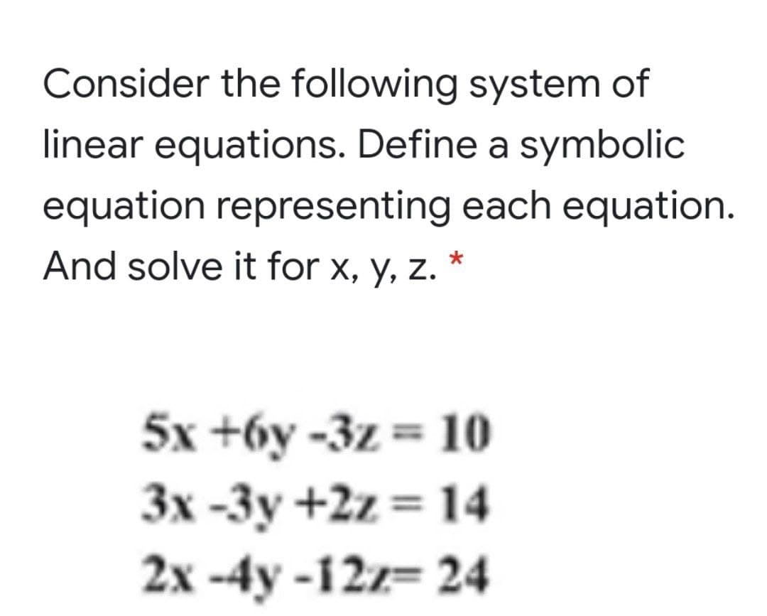 Consider the following system of
linear equations. Define a symbolic
equation representing each equation.
And solve it for x, y, z.
5x +6y -3z = 10
Зх -Зу +2z 3D 14
2х -4y -12- 24
