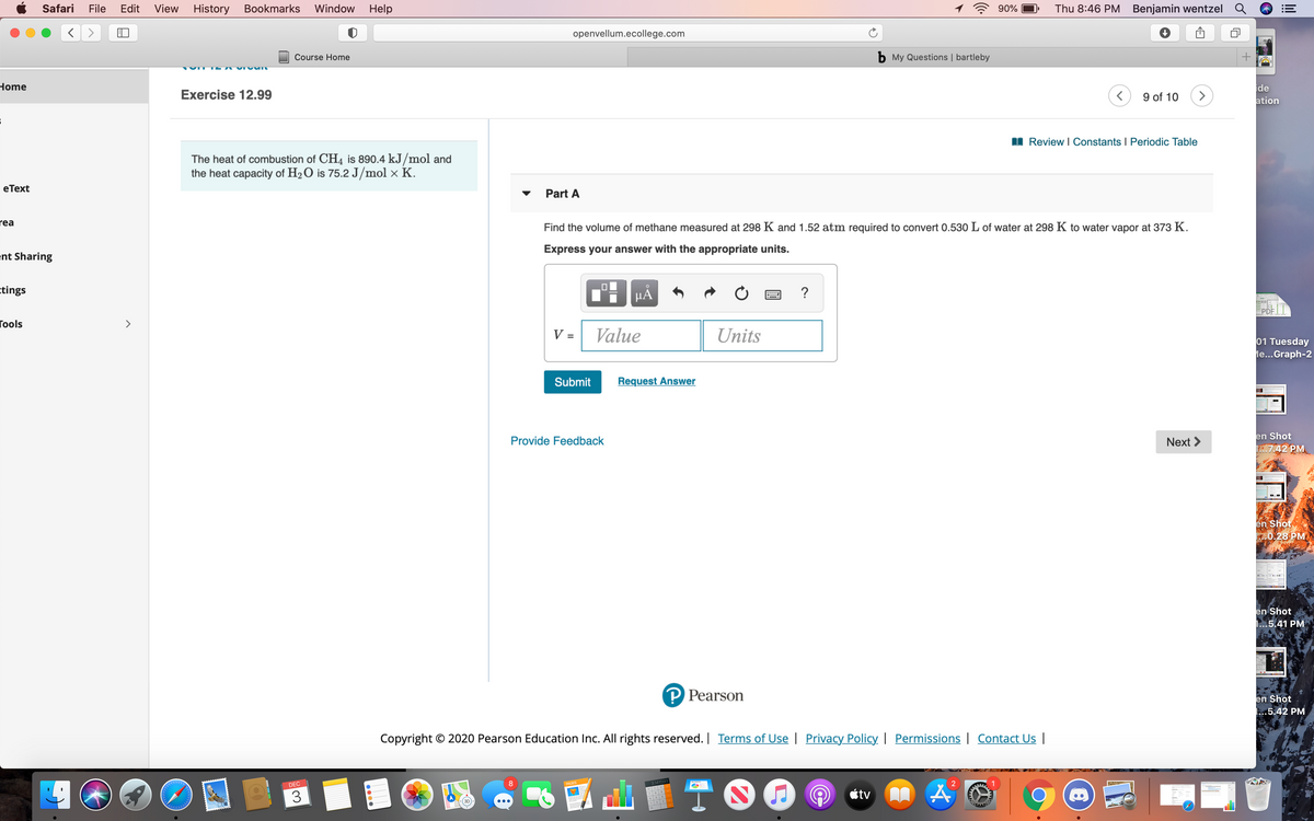 Safari
File
Edit
View
History Bookmarks Window
Help
90%
Thu 8:46 PM Benjamin wentzel
openvellum.ecollege.com
Course Home
b My Questions | bartleby
Home
ide
ation
Exercise 12.99
9 of 10
>
I Review I Constants I Periodic Table
The heat of combustion of CH4 is 890.4 kJ/mol and
the heat capacity of H2O is 75.2 J/mol × K.
еТext
Part A
rea
Find the volume of methane measured at 298 K and 1.52 atm required to convert 0.530 L of water at 298 K to water vapor at 373 K.
Express your answer with the appropriate units.
ent Sharing
ctings
HẢ
?
PDF |
Гools
V =
Value
Units
01 Tuesday
le...Graph-2
Submit
Request Answer
Provide Feedback
Next >
en Shot
.7.42 PM
en Shot
0.28 PM
en Shot
1...5.41 PM
P Pearson
en Shot
.5.42 PM
Copyright © 2020 Pearson Education Inc. All rights reserved. | Terms of Use | Privacy Policy | Permissions | Contact Us |
DEC
3.141593
1
3
étv
123
0000

