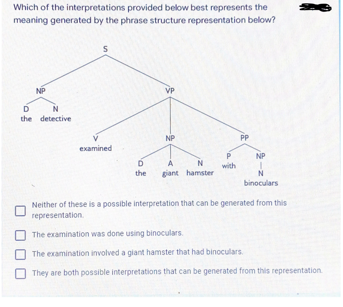 Which of the interpretations provided below best represents the
meaning generated by the phrase structure representation below?
D
the
NP
N
detective
S
examined
D
the
VP
NP
A
N
giant hamster
P
with
PP
NP
N
binoculars
Neither of these is a possible interpretation that can be generated from this
representation.
Z
The examination was done using binoculars.
The examination involved a giant hamster that had binoculars.
They are both possible interpretations that can be generated from this representation.