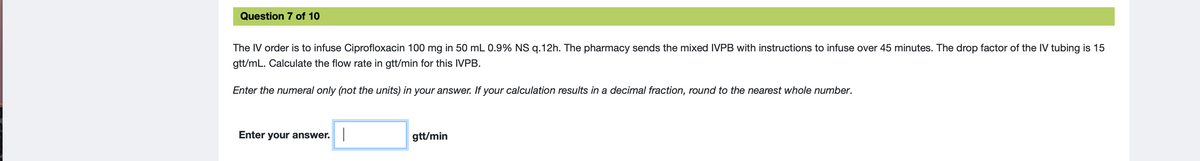 Question 7 of 10
The IV order is to infuse Ciprofloxacin 100 mg in 50 mL 0.9% NS g.12h. The pharmacy sends the mixed IVPB with instructions to infuse over 45 minutes. The drop factor of the IV tubing is 15
gtt/mL. Calculate the flow rate in gtt/min for this IVPB.
Enter the numeral only (not the units) in your answer. If your calculation results in a decimal fraction, round to the nearest whole number.
Enter your answer.
gtt/min
