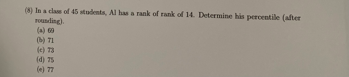 (8) In a class of 45 students, Al has a rank of rank of 14. Determine his percentile (after
rounding).
(a) 69
(b) 71
(c) 73
(d) 75
(e) 77
