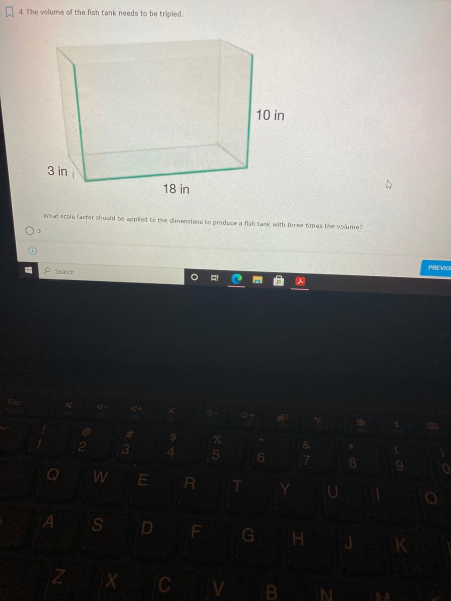 4. The volume of the fish tank needs to be tripled.
10 in
3 in
18 in
What scale factor should be applied to the dimensions to produce a fish tank with three times the volume?
O 3
PREVIO
O Search
Esc
4.
08.
WE
A S D F GH J K
ZX C V BN
查
