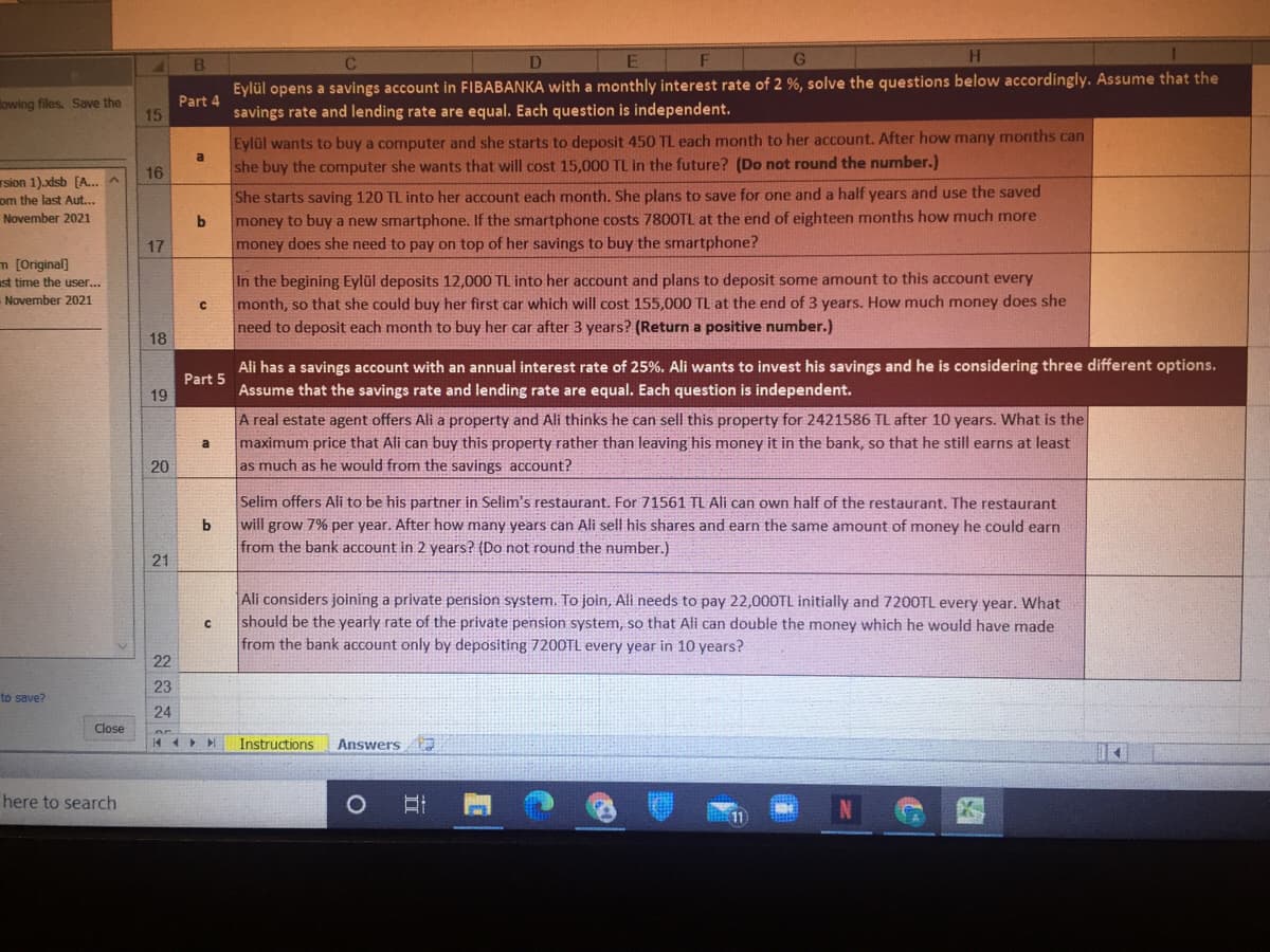 B.
Eylül opens a savings account in FIBABANKA with a monthly interest rate of 2 %, solve the questions below accordingly. Assume that the
savings rate and lending rate are equal. Each question is independent.
lowing files. Save the
Part 4
15
Eylül wants to buy a computer and she starts to deposit 450 TL each month to her account. After how many months can
she buy the computer she wants that will cost 15,000 TL in the future? (Do not round the number.)
16
rsion 1).xdsb [A..
om the last Aut...
She starts saving 120 TL into her account each month. She plans to save for one and a half years and use the saved
November 2021
money to buy a new smartphone. If the smartphone costs 780OTL at the end of eighteen months how much more
17
money does she need to pay on top of her savings to buy the smartphone?
m [Original)
ust time the user...
November 2021
In the begining Eylül deposits 12,000 TL into her account and plans to deposit some amount to this account every
month, so that she could buy her first car which will cost 155,000 TL at the end of 3 years. How much money does she
need to deposit each month to buy her car after 3 years? (Return a positive number.)
18
Part 5
19
Ali has a savings account with an annual interest rate of 25%. Ali wants to invest his savings and he is considering three different options.
Assume that the savings rate and lending rate are equal. Each question is independent.
A real estate agent offers Ali a property and Ali thinks he can sell this property for 2421586 TL after 10 years. Wwhat is the
maximum price that Ali can buy this property rather than leaving his money it in the bank, so that he still earns at least
as much as he would from the savings account?
a
20
Selim offers Ali to be his partner in Selim's restaurant. For 71561 TL Ali can own half of the restaurant. The restaurant
will grow 7% per year. After how many years can Ali sell his shares and earn the same amount of money he could earn
from the bank account in 2 years? (Do not round the number.)
b
21
Ali considers joining a private pension system. To join, Ali needs to pay 22,000TL initially and 7200TL every year. What
should be the yearly rate of the private pension system, so that Ali can double the money which he would have made
from the bank account only by depositing 7200TL every year in 10 years?
22
23
to save?
24
Close
Instructions
Answers
here to search
