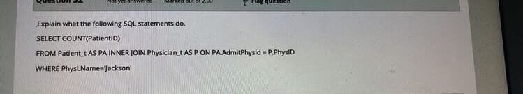 Marked out
Explain what the following SQL statements do.
SELECT COUNT(PatientID)
FROM Patient_t AS PA INNER JOIN Physician_t AS P ON PAAdmitPhysld - P.PhysID
WHERE PhysLName-Jackson'

