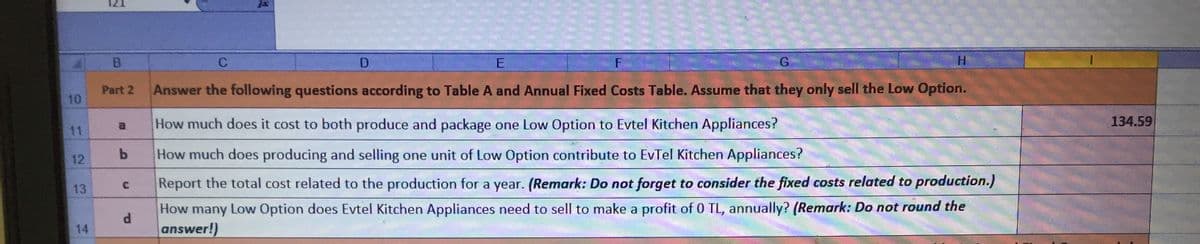 B.
D
E
F
G.
Part 2
Answer the following questions according to Table A and Annual Fixed Costs Table. Assume that they only sell the Low Option.
10
a.
How much does it cost to both produce and package one Low Option to Evtel Kitchen Appliances?
134.59
11
12
How much does producing and selling one unit of Low Option contribute to EvTel Kitchen Appliances?
Report the total cost related to the production for a year. (Remark: Do not forget to consider the fixed costs related to production.)
13
How many Low Option does Evtel Kitchen Appliances need to sell to make a profit of 0 TL, annually? (Remark: Do not round the
d.
14
answer!)
