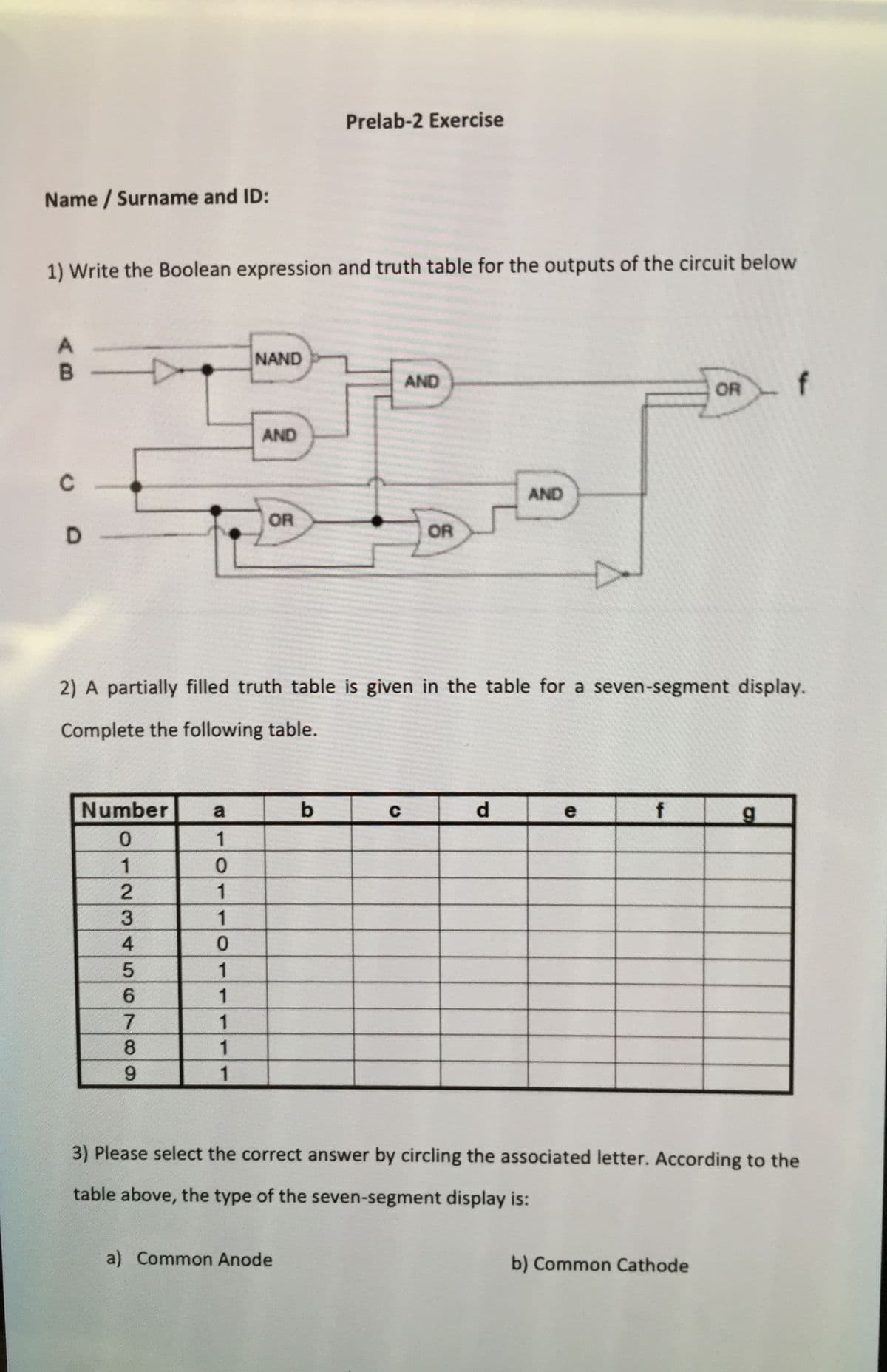 Prelab-2 Exercise
Name / Surname and ID:
1) Write the Boolean expression and truth table for the outputs of the circuit below
A
NAND
AND
OR
AND
AND
OR
D.
OR
2) A partially filled truth table is given in the table for a seven-segment display.
Complete the following table.
Number
a
b
d.
f
1
1
4
1
1
1
1
3) Please select the correct answer by circling the associated letter. According to the
table above, the type of the seven-segment display is:
a) Common Anode
b) Common Cathode
23
5678O9
