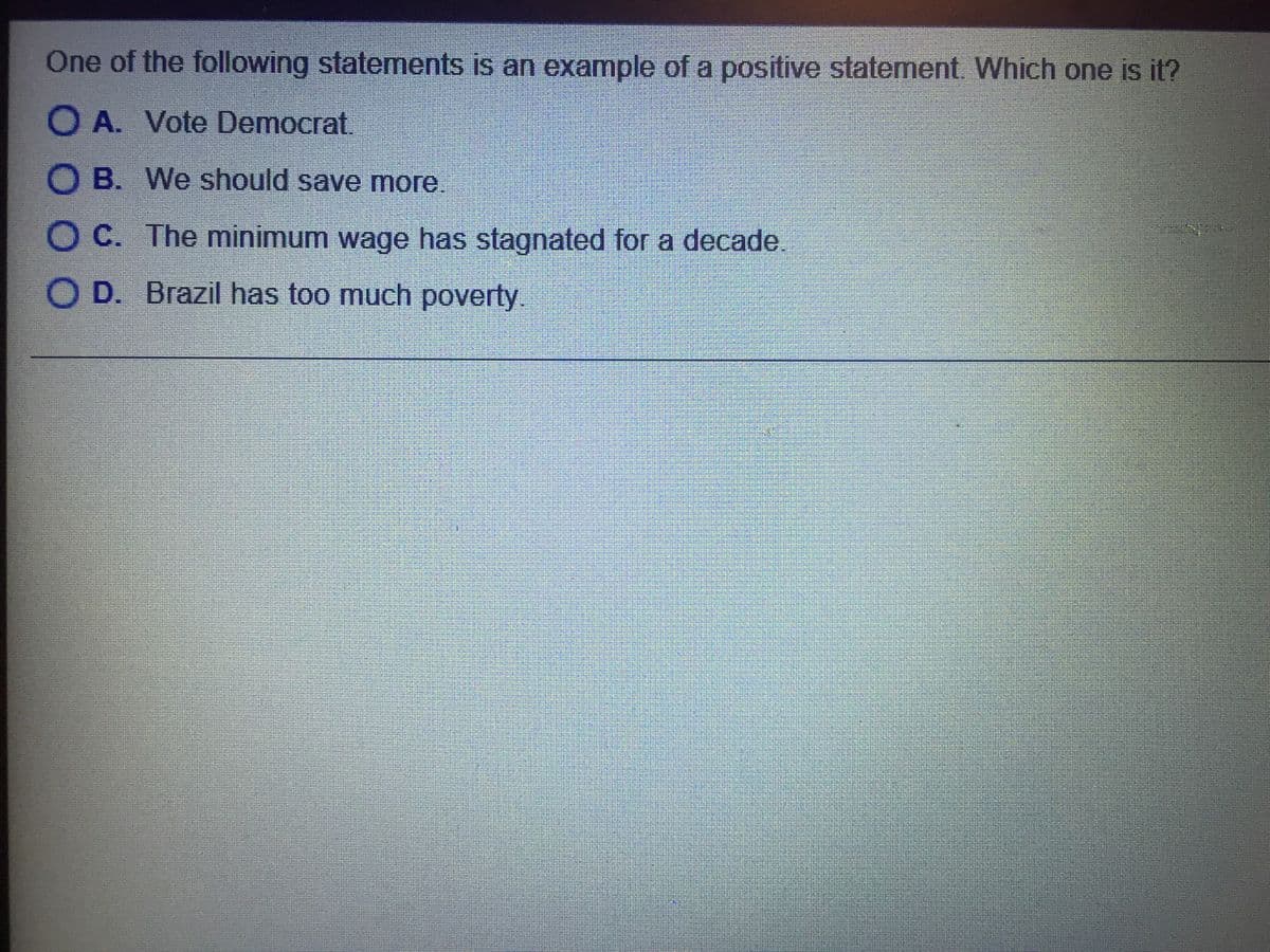 One of the following statements is an example of a positive statement. Which one is it?
O A. Vote Democrat.
O B. We should save more.
O C. The minimum wage has stagnated for a decade.
O D. Brazil has too much poverty.
