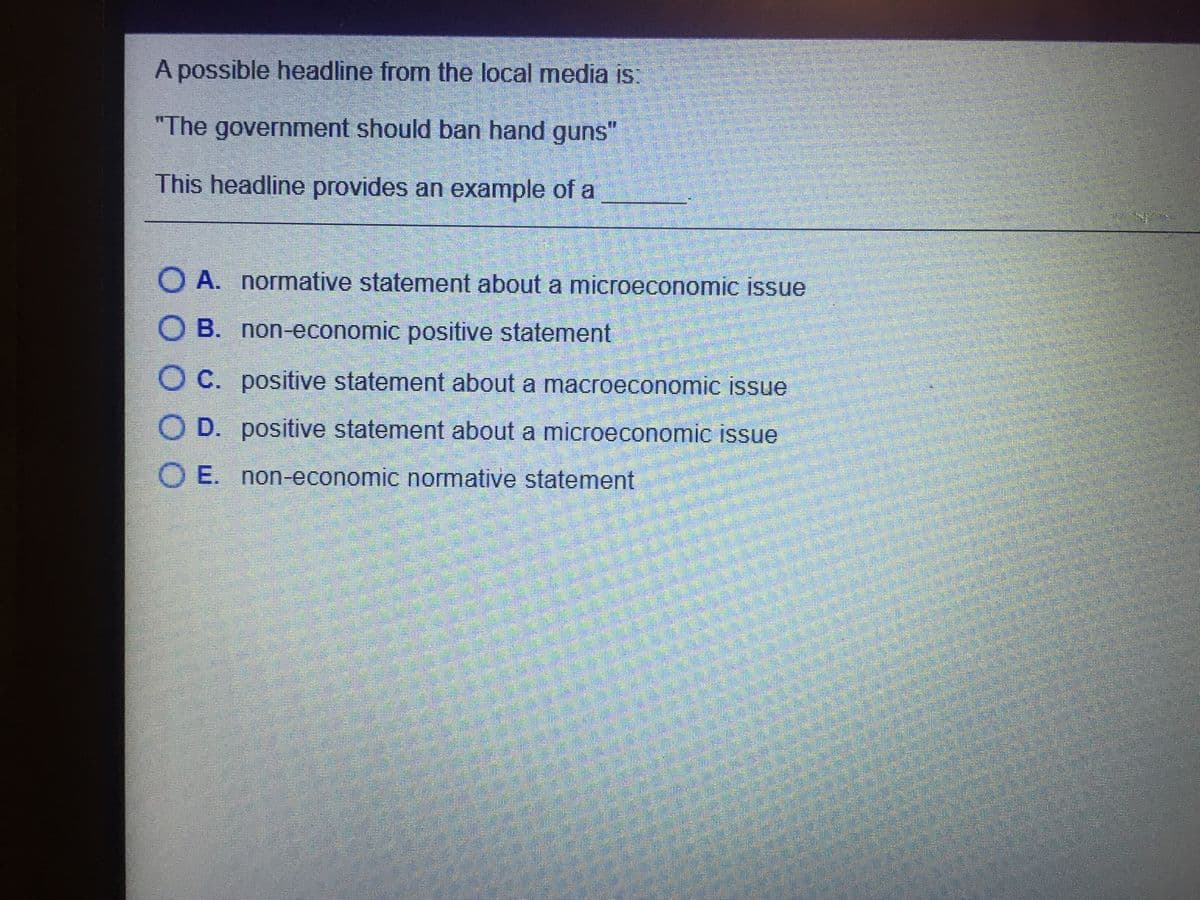 A possible headline from the local media is:
"The government should ban hand guns"
This headline provides an example of a
O A. normative statement about a microeconomic issue
O B. non-economic positive statement
O C. positive statement about a macroeconomic issue
O D. positive statement about a microeconomic issue
O E. non-economic normative statement
