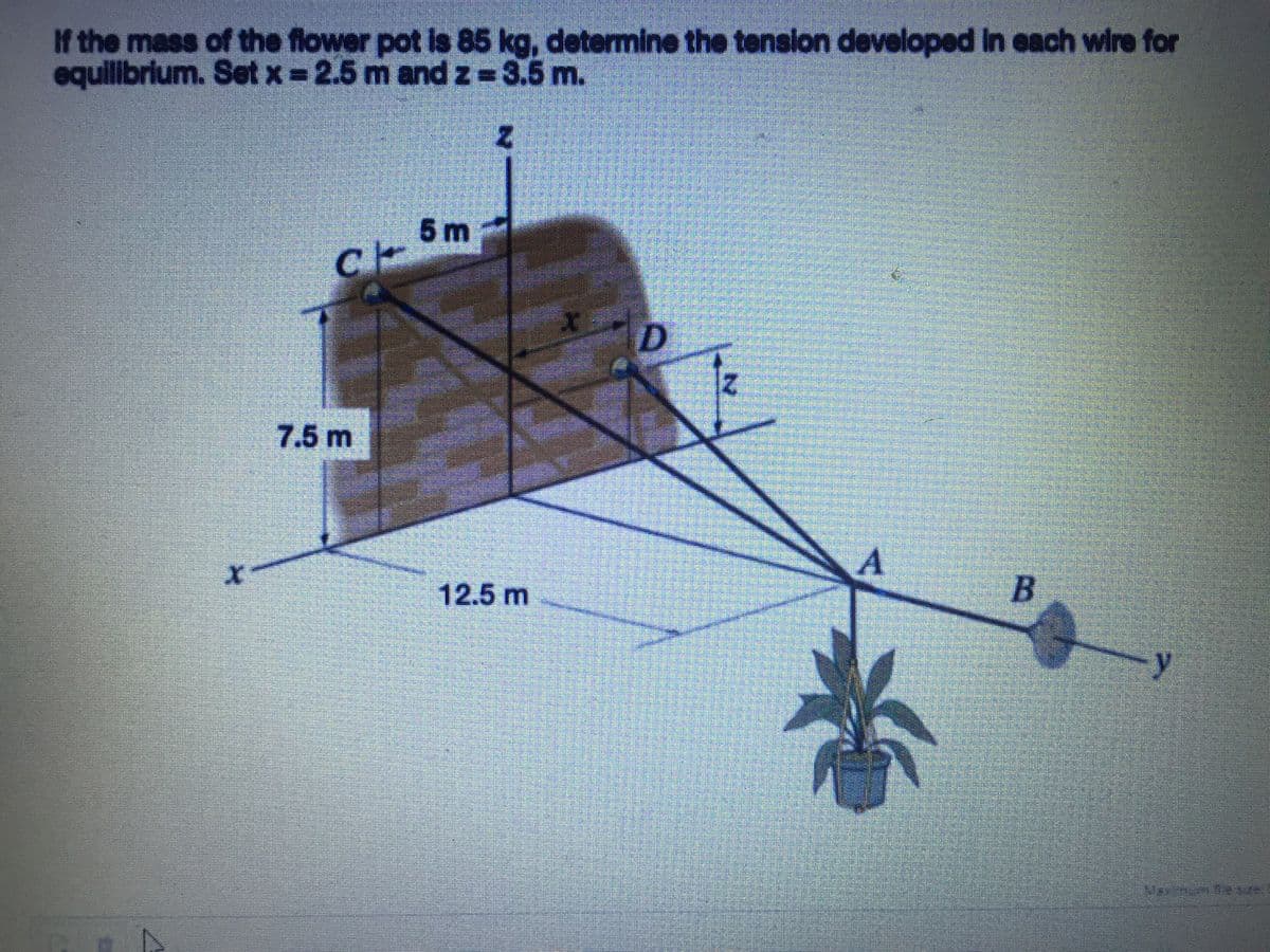 If the mass of the flower pot is 85 kg, determine the tension developed in each wire for
equilibrium. Set x = 2.5 m and z=3.5 m.
5 m
7.5 m
12.5 m
B
y
