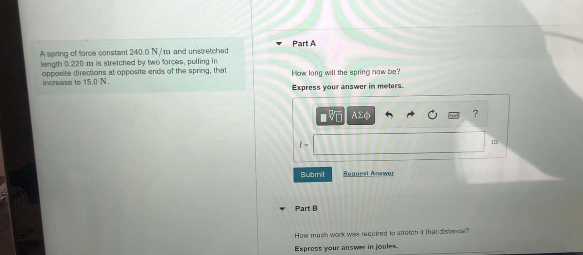 Part A
A spring of force constant 240.0 N/m and unstretched
length 0.220 m is stretched by two forces, pulling in
opposite directions at opposite ends of the spring, that
increase to 15.0 N.
How long will the spring now be?
Express your answer in meters.
V ΑΣφ
m
= 1
Submit
Request Answer
Part B
How much work was required to stretch it that distance?
Express your answer in joules.
