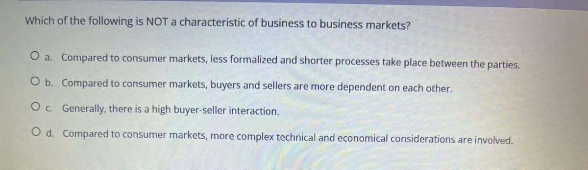 Which of the following is NOT a characteristic of business to business markets?
O a. Compared to consumer markets, less formalized and shorter processes take place between the parties.
O b. Compared to consumer markets, buyers and sellers are more dependent on each other.
O c. Generally, there is a high buyer-seller interaction.
O d. Compared to consumer markets, more complex technical and economical considerations are involved.