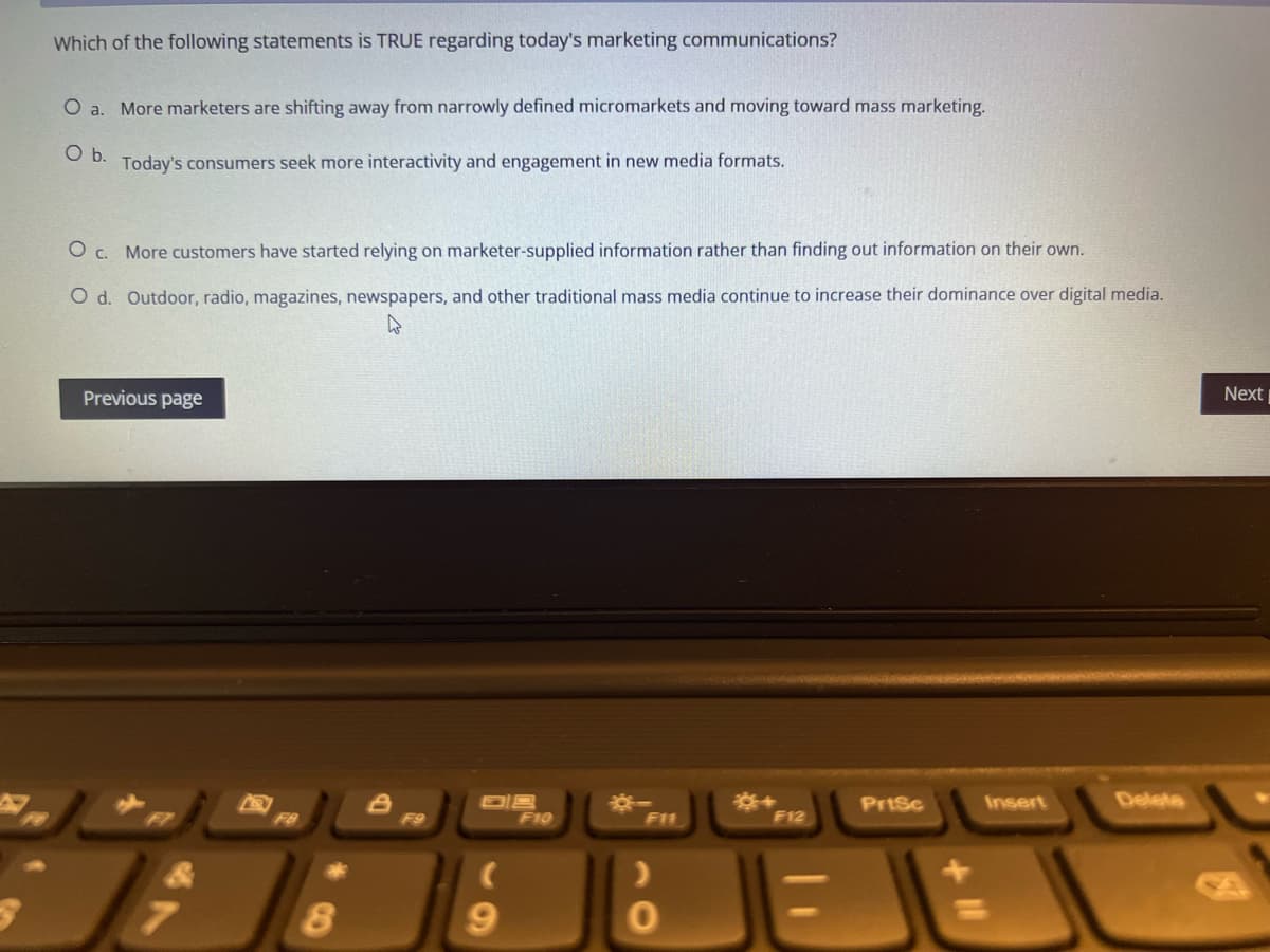 Which of the following statements is TRUE regarding today's marketing communications?
O a. More marketers are shifting away from narrowly defined micromarkets and moving toward mass marketing.
O b.
Today's consumers seek more interactivity and engagement in new media formats.
O c. More customers have started relying on marketer-supplied information rather than finding out information on their own.
O d. Outdoor, radio, magazines, newspapers, and other traditional mass media continue to increase their dominance over digital media.
W
Previous page
Next
8
OB
F10
PrtSc
Insert
F11
F12
>
8
F9
9
0
Delete