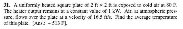 31. A uniformly heated square plate of 2 ft × 2 ft is exposed to cold air at 80 F.
The heater output remains at a constant value of 1 kW. Air, at atmospheric pres-
sure, flows over the plate at a velocity of 16.5 ft/s. Find the average temperature
of this plate. [Ans.: - 513 F].
