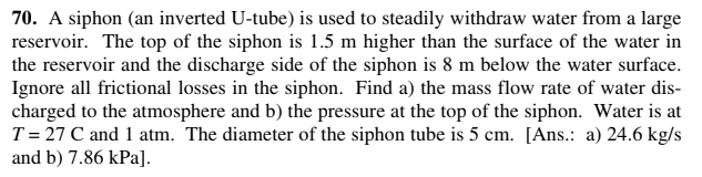 70. A siphon (an inverted U-tube) is used to steadily withdraw water from a large
reservoir. The top of the siphon is 1.5 m higher than the surface of the water in
the reservoir and the discharge side of the siphon is 8 m below the water surface.
Ignore all frictional losses in the siphon. Find a) the mass flow rate of water dis-
charged to the atmosphere and b) the pressure at the top of the siphon. Water is at
T= 27 C and 1 atm. The diameter of the siphon tube is 5 cm. [Ans.: a) 24.6 kg/s
and b) 7.86 kPa].

