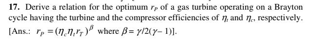 17. Derive a relation for the optimum rp of a gas turbine operating on a Brayton
cycle having the turbine and the compressor efficiencies of 7, and ne, respectively.
[Ans.: rp = (N.N,rp)" where ß= y/2(y- 1)].

