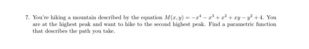 7. You're hiking a mountain described by the equation M(a, y) = -r - r + x? + ry –y? +4. You
are at the highest peak and want to hike to the second highest peak. Find a parametric function
that describes the path you take.
