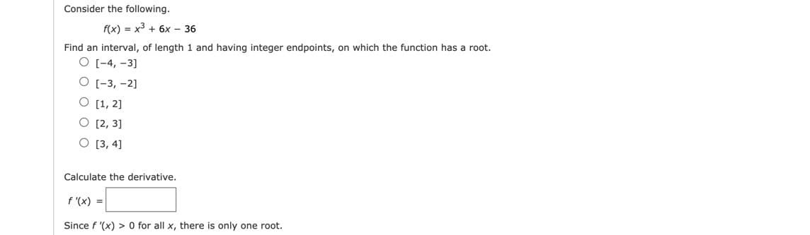 Consider the following.
f(x) = x3 + 6x - 36
Find an interval, of length 1 and having integer endpoints, on which the function has a root.
O [-4, -3]
О [-3, -2]
O [1, 2]
O [2, 3]
O [3, 4]
Calculate the derivative.
f '(x) =
Since f '(x) > 0 for all x, there is only one root.
