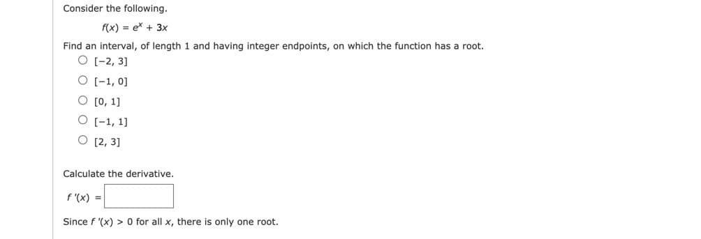 Consider the following.
f(x) = ex + 3x
Find an interval, of length 1 and having integer endpoints, on which the function has a root.
O [-2, 3]
O [-1, 0]
O [0, 1]
O [-1, 1]
O [2, 3]
Calculate the derivative.
f '(x) =
Since f '(x) > 0 for all x, there is only one root.
