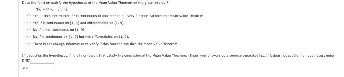 Does the function satisfy the hypotheses of the Mean Value Theorem on the given interval?
f(x) = In x, [1, 9]
O Yes, it does not matter if f is continuous or differentiable, every function satisfies the Mean Value Theorem.
O Yes, f is continuous on [1, 9] and differentiable on (1, 9).
O No, fis not continuous on [1, 9].
O No, f is continuous on [1, 9] but not differentiable on (1, 9).
O There is not enough information to verify if this function satisfies the Mean Value Theorem.
If it satisfies the hypotheses, find all numbers c that satisfy the conclusion of the Mean Value Theorem. (Enter your answers as a comma-separated list. If it does not satisfy the hypotheses, enter
DNE).
C =
