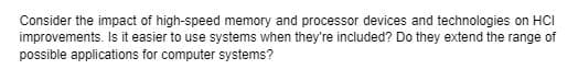 Consider the impact of high-speed memory and processor devices and technologies on HCI
improvements. Is it easier to use systems when they're included? Do they extend the range of
possible applications for computer systems?
