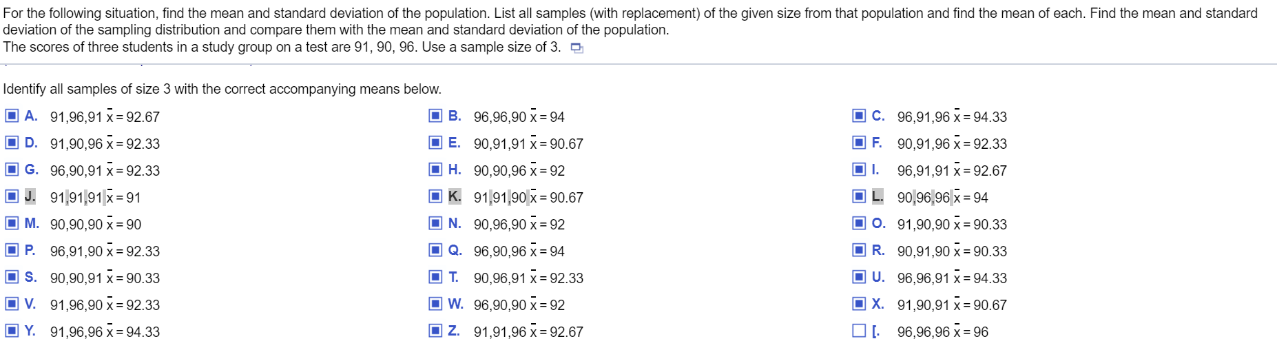 For the following situation, find the mean and standard deviation of the population. List all samples (with replacement) of the given size from that population and find the mean of each. Find the mean and standard
deviation of the sampling distribution and compare them with the mean and standard deviation of the population.
The scores of three students in a study group on a test are 91, 90, 96. Use a sample size of 3. D
Identify all samples of size 3 with the correct accompanying means below.
O A. 91,96,91 x = 92.67
O B. 96,96,90 x = 94
O C. 96,91,96 x = 94.33
D. 91,90,96 x = 92.33
O E. 90,91,91 x = 90.67
F. 90,91,96 x = 92.33
O G. 96,90,91 x = 92.33
O H. 90,90,96 x = 92
OI.
96,91,91 x = 92.67
O J. 91,91,91|x = 91
O K. 91,91,90 x = 90.67
90,96,96| x = 94
M. 90,90,90 x = 90
O N. 90,96,90 x = 92
O 0. 91,90,90 x = 90.33
O P. 96,91,90 x= 92.33
O Q. 96,90,96 x = 94
O R. 90,91,90 x = 90.33
O s. 90,90,91 x = 90.33
OT.
90,96,91 x = 92.33
O U. 96,96,91 x = 94.33
V. 91,96,90 x = 92.33
O W. 96,90,90 x = 92
O X. 91,90,91 x = 90.67
