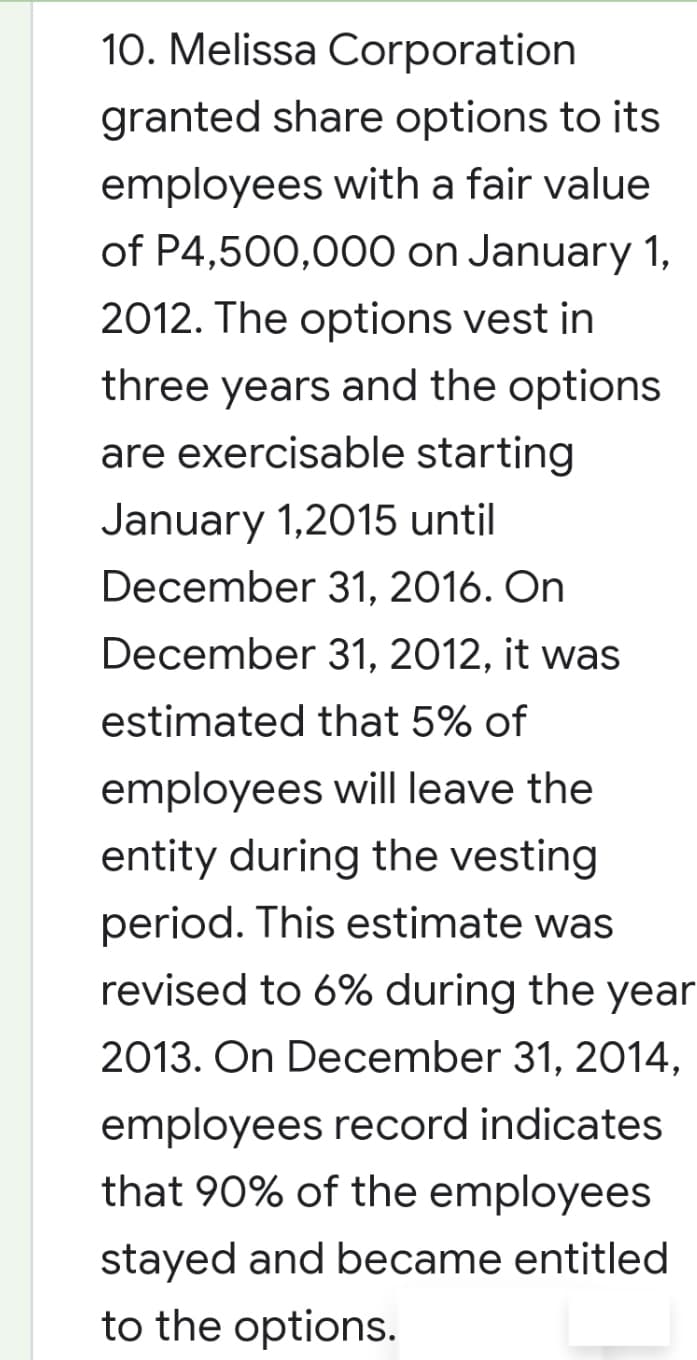 10. Melissa Corporation
granted share options to its
employees with a fair value
of P4,500,000 on January 1,
2012. The options vest in
three years and the options
are exercisable starting
January 1,2015 until
December 31, 2016. On
December 31, 2012, it was
estimated that 5% of
employees will leave the
entity during the vesting
period. This estimate was
revised to 6% during the year
2013. On December 31, 2014,
employees record indicates
that 90% of the employees
stayed and became entitled
to the options.