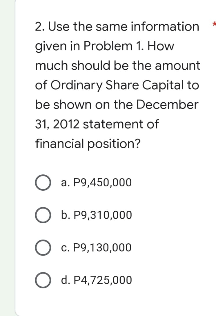2. Use the same information
given in Problem 1. How
much should be the amount
of Ordinary Share Capital to
be shown on the December
31, 2012 statement of
financial position?
O a. P9,450,000
b. P9,310,000
O c. P9,130,000
O d. P4,725,000