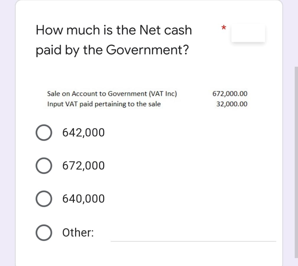 How much is the Net cash
paid by the Government?
Sale on Account to Government (VAT Inc)
672,000.00
Input VAT paid pertaining to the sale
32,000.00
642,000
O 672,000
O 640,000
Other:
