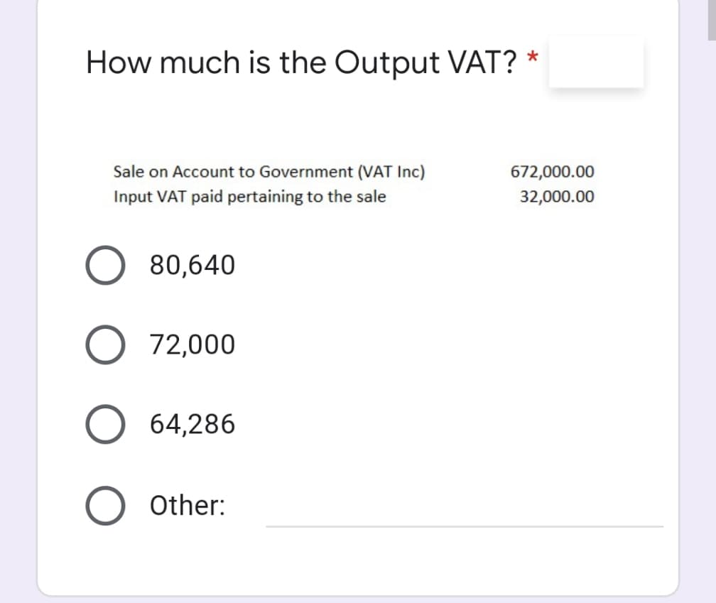 How much is the Output VAT?
Sale on Account to Government (VAT Inc)
672,000.00
Input VAT paid pertaining to the sale
32,000.00
80,640
72,000
64,286
O Other:
