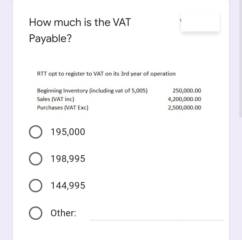 How much is the VAT
Payable?
RTT opt to register to VAT on its 3rd year of operation
Beginning Inventory (including vat of 5,005)
Sales (VAT inc)
Purchases (VAT Exc)
250,000.00
4,200,000.00
2,500,000.00
195,000
198,995
144,995
Other:

