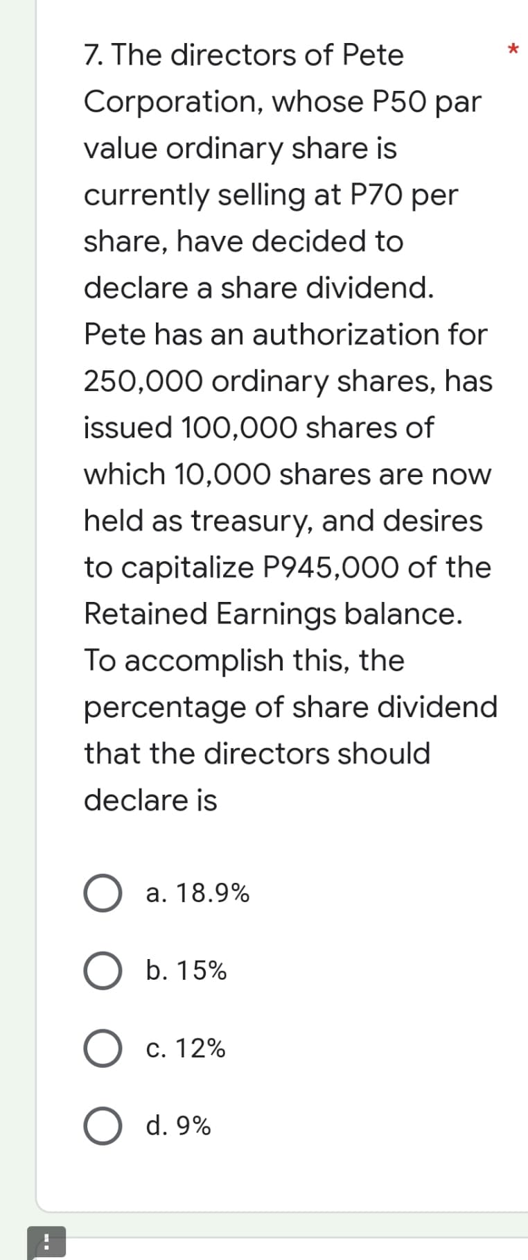 7. The directors of Pete
Corporation, whose P50 par
value ordinary share is
currently selling at P70 per
share, have decided to
declare a share dividend.
Pete has an authorization for
250,000 ordinary shares, has
issued 100,000 shares of
which 10,000 shares are now
held as treasury, and desires
to capitalize P945,000 of the
Retained Earnings balance.
To accomplish this, the
percentage of share dividend
that the directors should
declare is
a. 18.9%
O b. 15%
c. 12%
O d. 9%