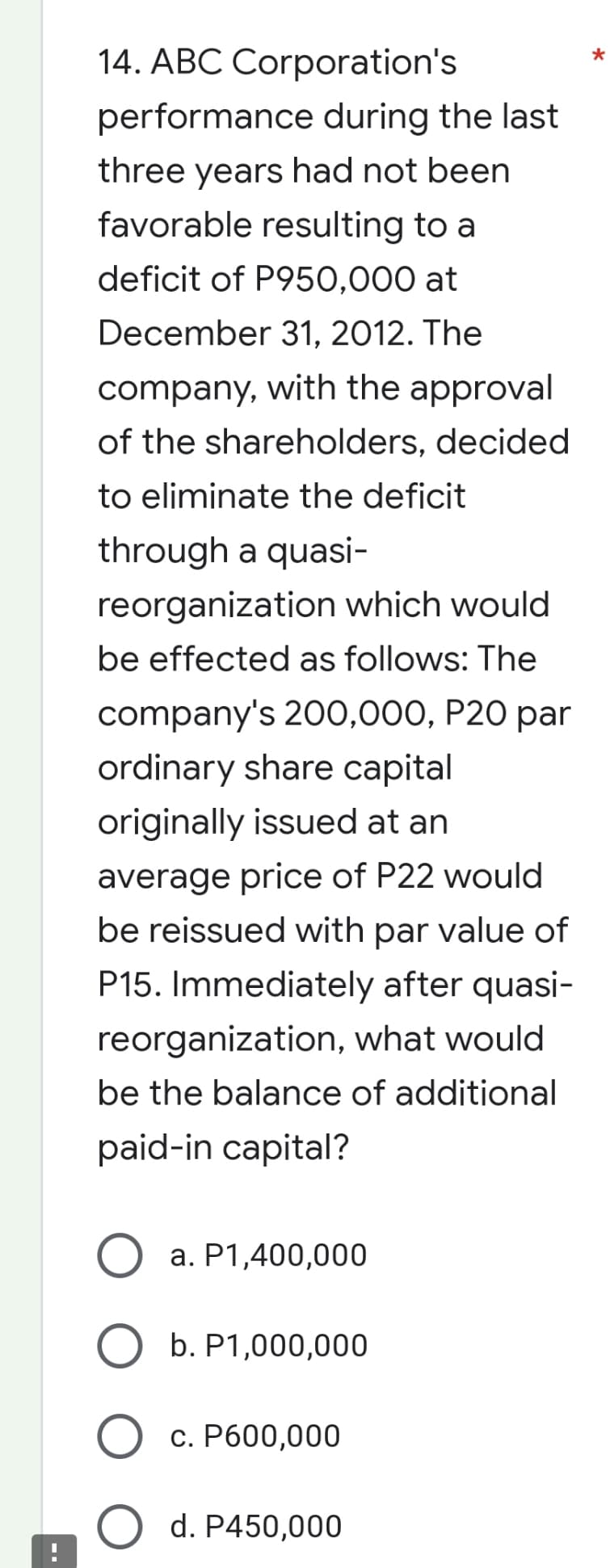 14. ABC Corporation's
performance during the last
three years had not been
favorable resulting to a
deficit of P950,000 at
December 31, 2012. The
company, with the approval
of the shareholders, decided
to eliminate the deficit
through a quasi-
reorganization which would
be effected as follows: The
company's 200,000, P20 par
ordinary share capital
originally issued at an
average price of P22 would
be reissued with par value of
P15. Immediately after quasi-
reorganization, what would
be the balance of additional
paid-in capital?
O a. P1,400,000
O b. P1,000,000
c. P600,000
d. P450,000