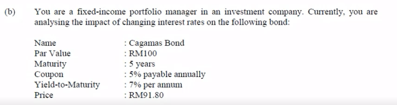 (b)
You are a fixed-income portfolio manager in an investment company. Currently, you are
analysing the impact of changing interest rates on the following bond:
: Cagamas Bond
: RM100
: 5 years
: 5% payable annually
: 7% per annum
: RM91.80
Name
Par Value
Maturity
Coupon
Yield-to-Maturity
Price
