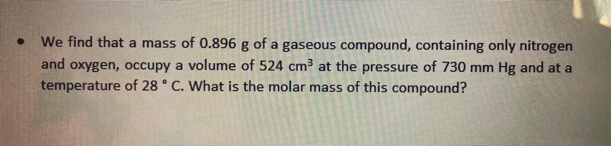 We find that a mass of 0.896 g of a gaseous compound, containing only nitrogen
and oxygen, occupy a volume of 524 cm at the pressure of 730 mm Hg and at a
temperature of 28 ° C. What is the molar mass of this compound?
