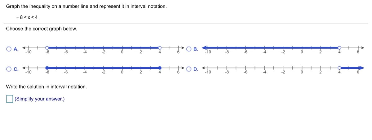 Graph the inequality on a number line and represent it in interval notation.
- 8 <x<4
Choose the correct graph below.
O A.
-10
O B.
-8
-6
-6
-4
Oc.
-1o
-8
-6
-10
-6
Write the solution in interval notation.
(Simplify your answer.)
