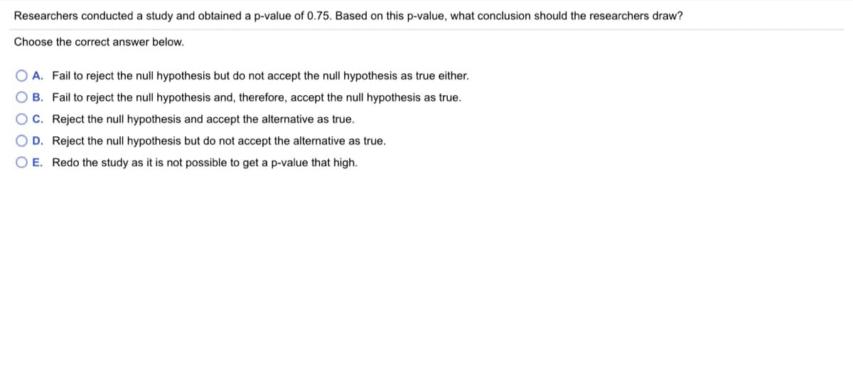 Researchers conducted a study and obtained a p-value of 0.75. Based on this p-value, what conclusion should the researchers draw?
Choose the correct answer below.
O A. Fail to reject the null hypothesis but do not accept the null hypothesis as true either.
B. Fail to reject the null hypothesis and, therefore, accept the null hypothesis as true.
C. Reject the null hypothesis and accept the alternative as true.
O D. Reject the null hypothesis but do not accept the alternative as true.
O E. Redo the study as it is not possible to get a p-value that high.
