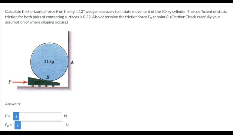 Calculate the horizontal force P on the light 12° wedge necessary to initiate movement of the 51-kg cylinder. The coefficient of static
friction for both pairs of contacting surfaces is 0.32. Also determine the friction force Fg at point B. (Caution: Check carefully your
assumption of where slipping occurs.)
P
Answers:
P=
FB = i
51 kg
B
N
N