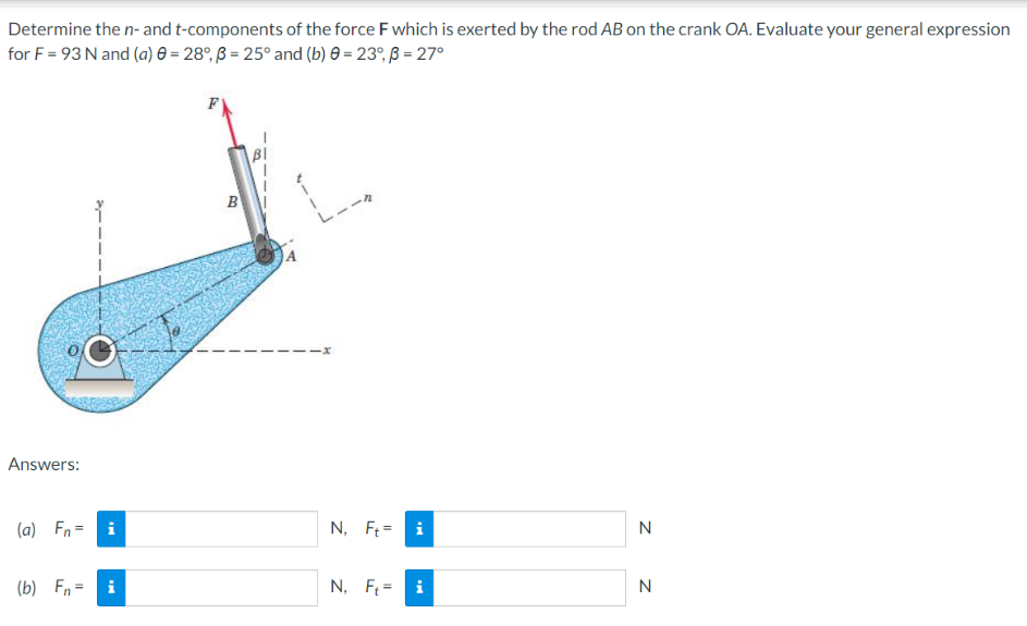 Determine the n- and t-components of the force F which is exerted by the rod AB on the crank OA. Evaluate your general expression
for F = 93 N and (a) 0 = 28°, ß = 25° and (b) 0 = 23°, 3 = 27°
Answers:
(a) Fn =
(b) Fn=
i
i
B
L1-
N, Ft=
i
N, Ft= i
N
N