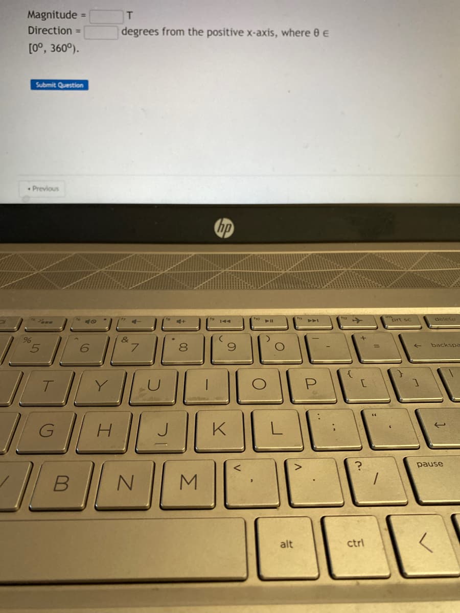Magnitude =
Direction =
[0°, 360°).
Submit Question
Previous
%
5
G
40
B
6
T
degrees from the positive x-axis, where 8 €
&
7
4+
TYUL
H
J
00
8
N M
(
9
K
foll
O
O
L
alt
DAI
U
112
+
[
ctrl
prt sc
delete
backspa
IV
pause
<
