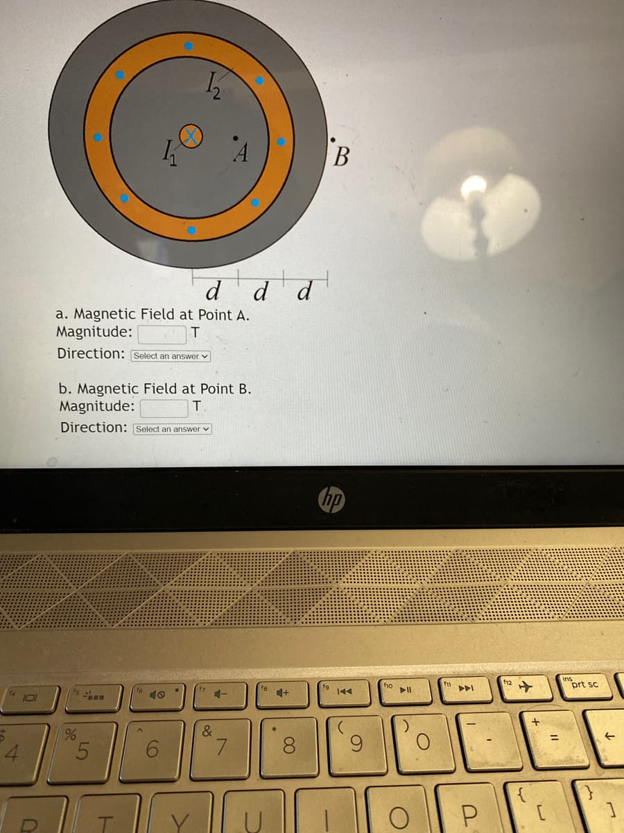 5
4
101
0
%
a. Magnetic Field at Point A.
Magnitude:
Direction: Select an answer
LO
b. Magnetic Field at Point B.
Magnitude:
T
Direction: Select an answer
5
K
T
1₂2
6
d d d
4-
&
7
*
+
8
B
hp
fio
▷II
)
O
AI
P
f12
+
لا
insprt sc
↑