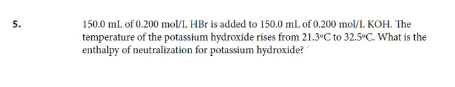 150.0 mL of 0.200 mol/L HBr is added to 150.0 ml. of 0.200 mol/L KOH. The
temperature of the potassium hydroxide rises from 21.3°C to 32.5°C. What is the
enthalpy of neutralization for potassium hydroxide?
5.

