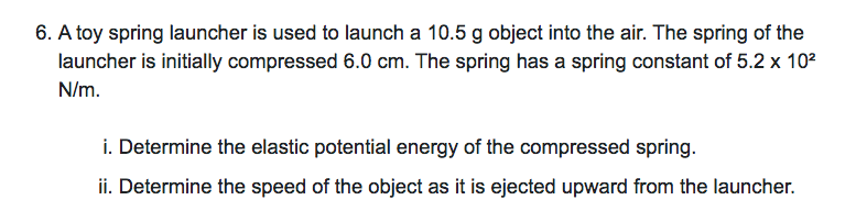 6. A toy spring launcher is used to launch a 10.5 g object into the air. The spring of the
launcher is initially compressed 6.0 cm. The spring has a spring constant of 5.2 x 102
N/m.
i. Determine the elastic potential energy of the compressed spring.
ii. Determine the speed of the object as it is ejected upward from the launcher.
